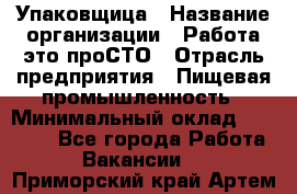 Упаковщица › Название организации ­ Работа-это проСТО › Отрасль предприятия ­ Пищевая промышленность › Минимальный оклад ­ 20 000 - Все города Работа » Вакансии   . Приморский край,Артем г.